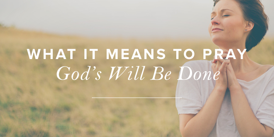 What It Means to Pray God’s Will Be Done | True Woman Blog | Revive Our ...